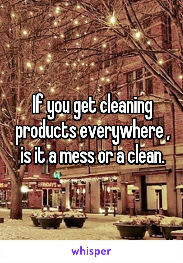 If you get cleaning products everywhere , is it a mess or a clean.