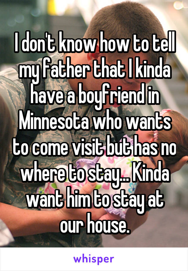 I don't know how to tell my father that I kinda have a boyfriend in Minnesota who wants to come visit but has no where to stay... Kinda want him to stay at our house.