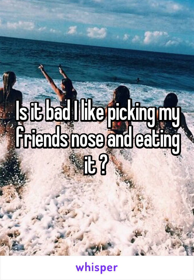 Is it bad I like picking my friends nose and eating it ? 