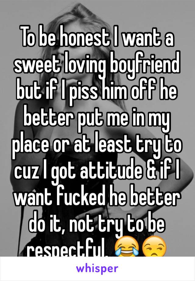 To be honest I want a sweet loving boyfriend but if I piss him off he better put me in my place or at least try to cuz I got attitude & if I want fucked he better do it, not try to be respectful. 😂😒