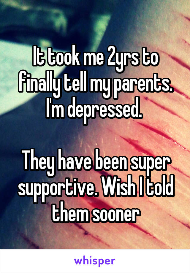 It took me 2yrs to finally tell my parents. I'm depressed. 

They have been super supportive. Wish I told them sooner