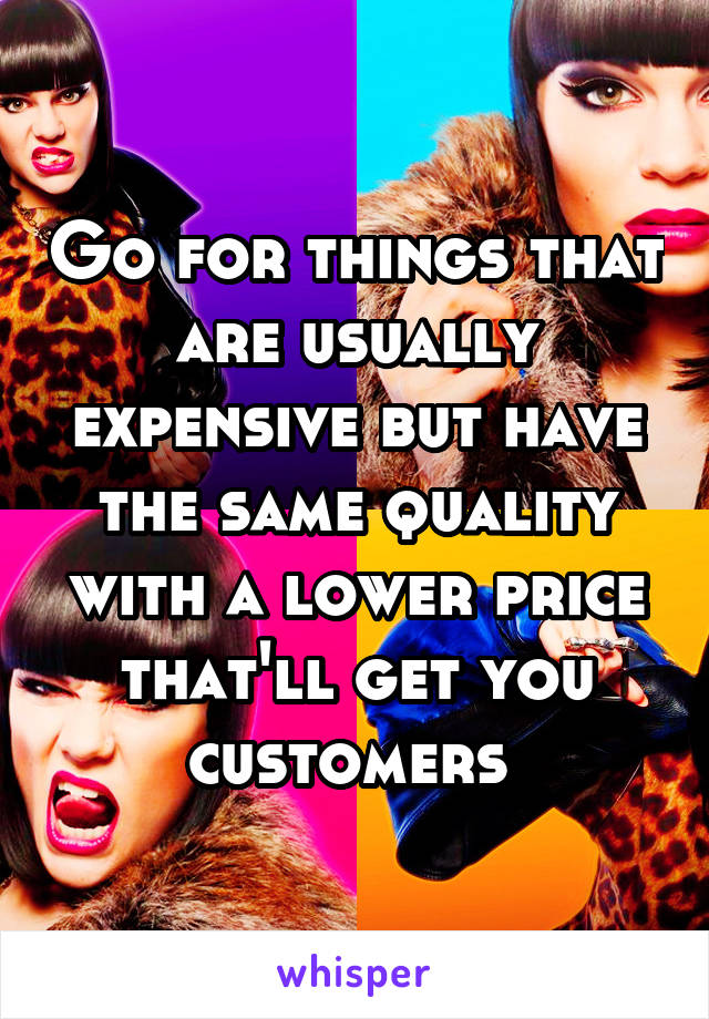 Go for things that are usually expensive but have the same quality with a lower price that'll get you customers 
