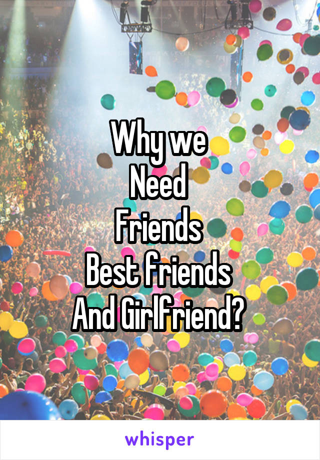Why we 
Need 
Friends 
Best friends 
And Girlfriend? 
