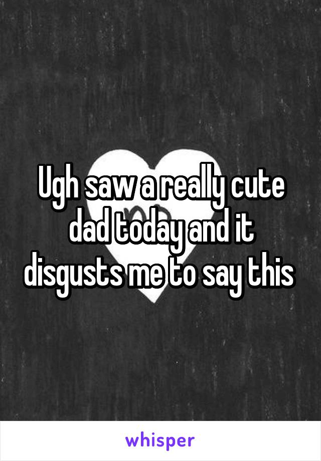 Ugh saw a really cute dad today and it disgusts me to say this 
