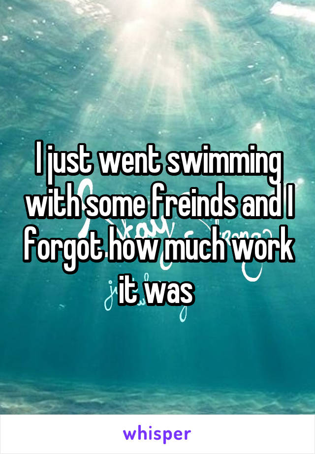 I just went swimming with some freinds and I forgot how much work it was 