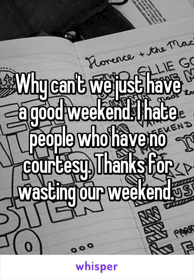 Why can't we just have a good weekend. I hate people who have no courtesy. Thanks for wasting our weekend. 