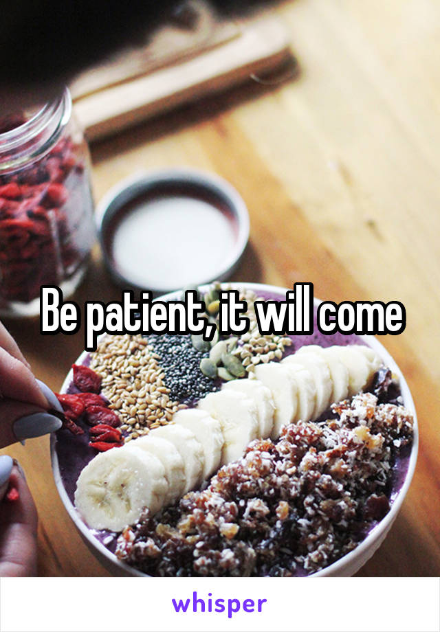 Be patient, it will come