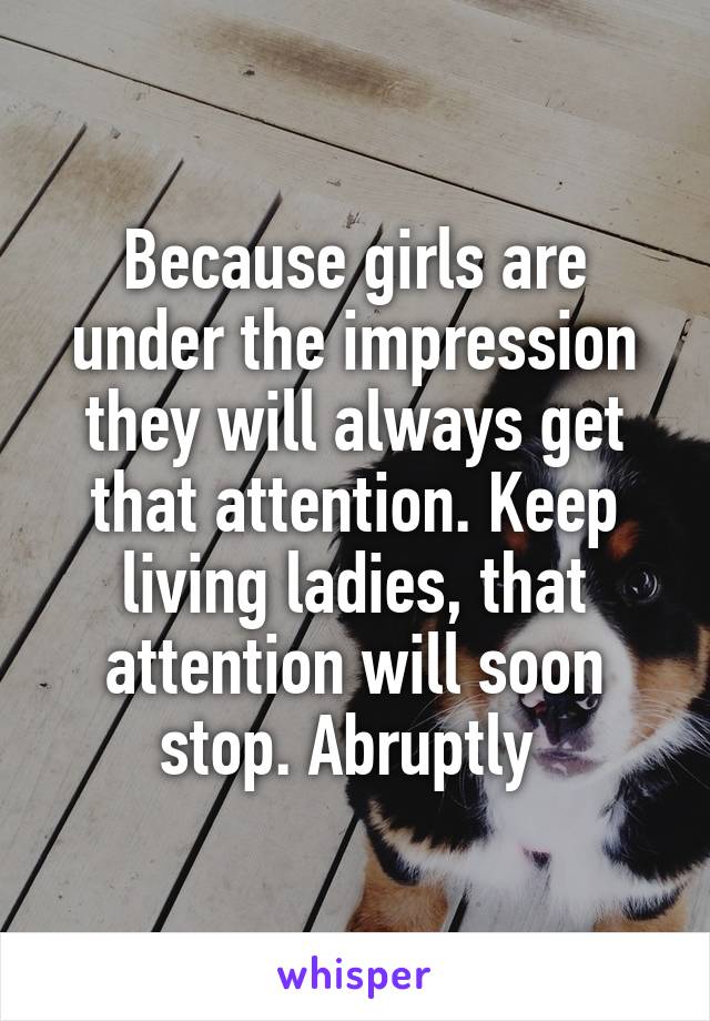Because girls are under the impression they will always get that attention. Keep living ladies, that attention will soon stop. Abruptly 