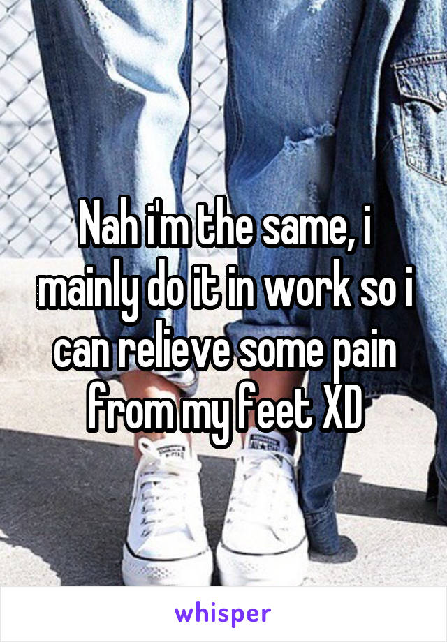 Nah i'm the same, i mainly do it in work so i can relieve some pain from my feet XD