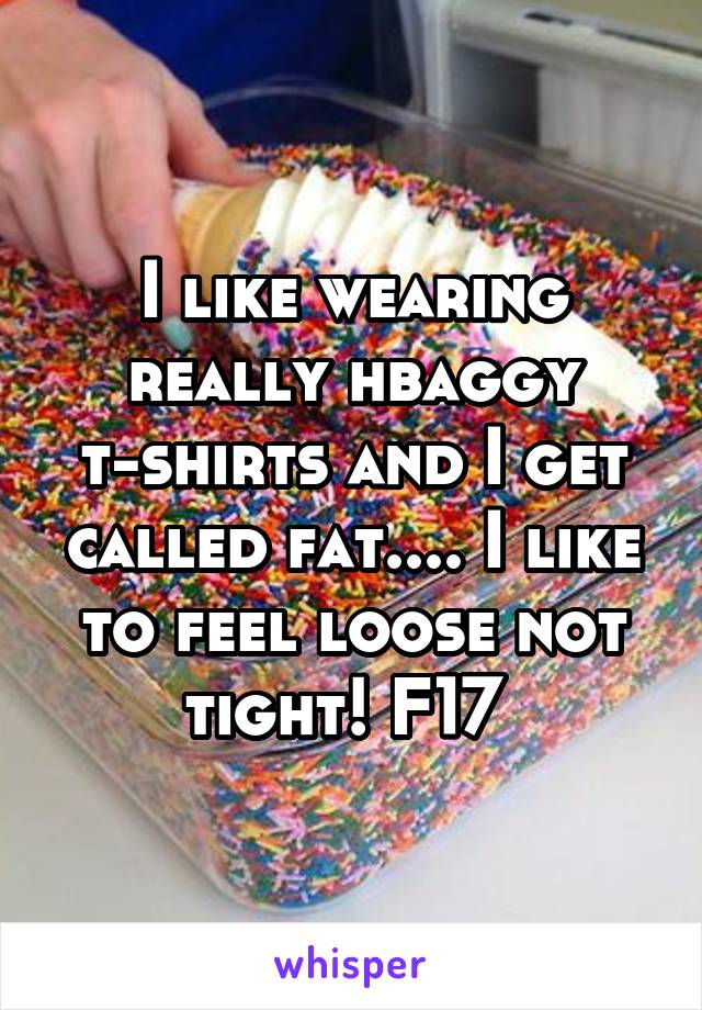 I like wearing really hbaggy t-shirts and I get called fat.... I like to feel loose not tight! F17 