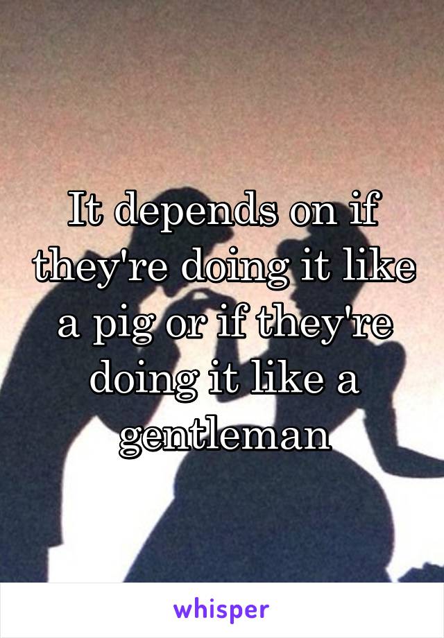 It depends on if they're doing it like a pig or if they're doing it like a gentleman