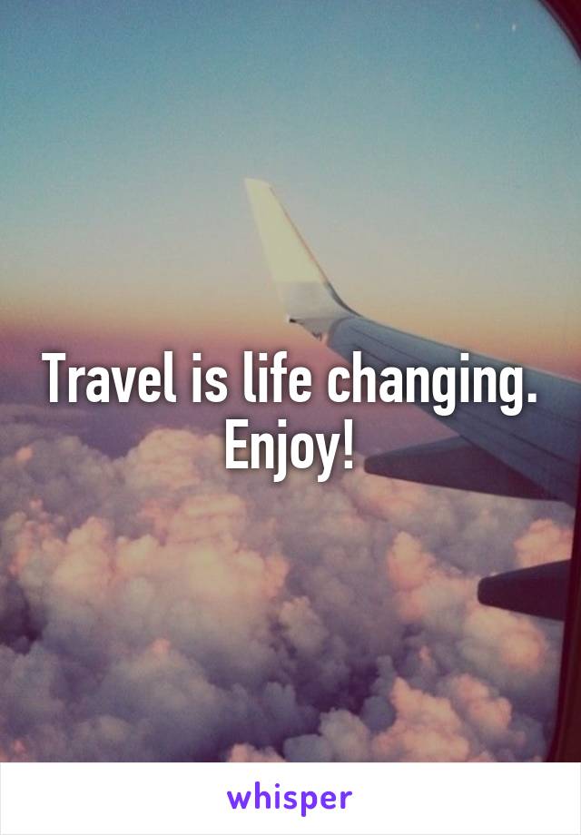 Travel is life changing. Enjoy!