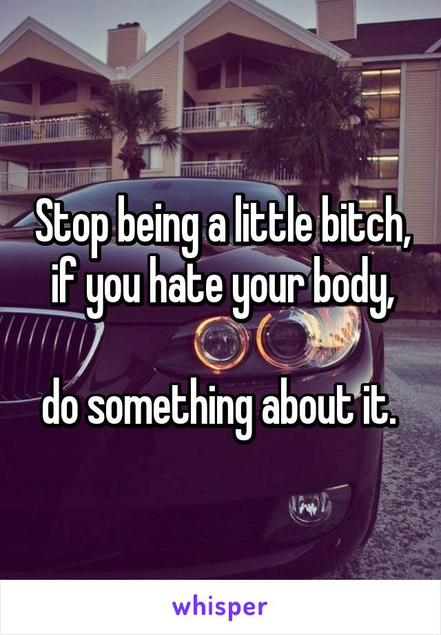Stop being a little bitch, if you hate your body,
 
do something about it. 