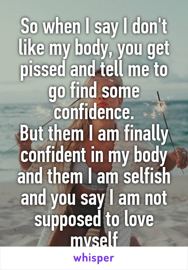 So when I say I don't like my body, you get pissed and tell me to go find some confidence.
But them I am finally confident in my body and them I am selfish and you say I am not supposed to love myself