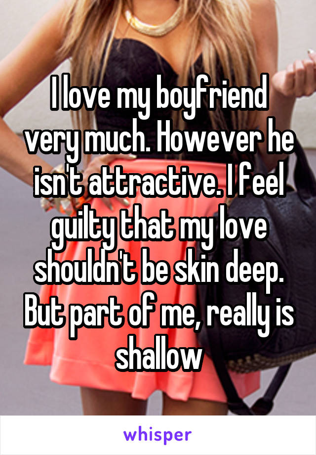 I love my boyfriend very much. However he isn't attractive. I feel guilty that my love shouldn't be skin deep. But part of me, really is shallow