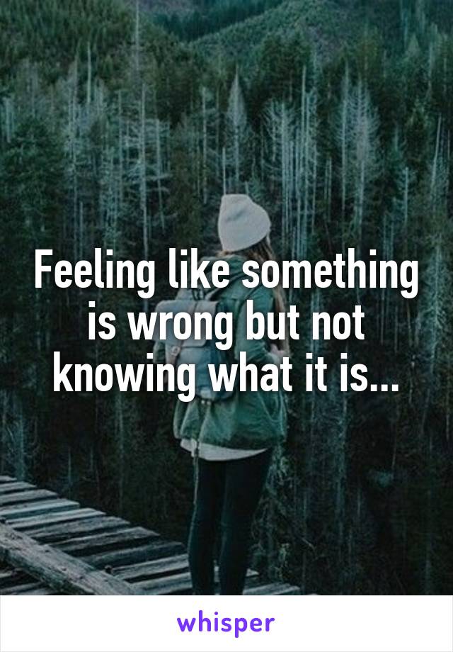 Feeling like something is wrong but not knowing what it is...