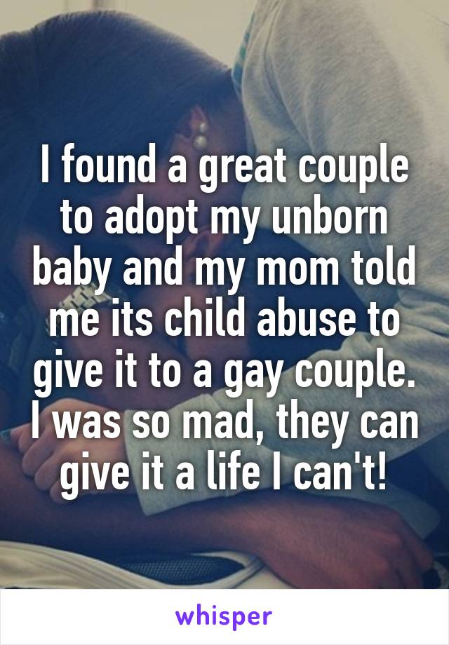 I found a great couple to adopt my unborn baby and my mom told me its child abuse to give it to a gay couple. I was so mad, they can give it a life I can't!