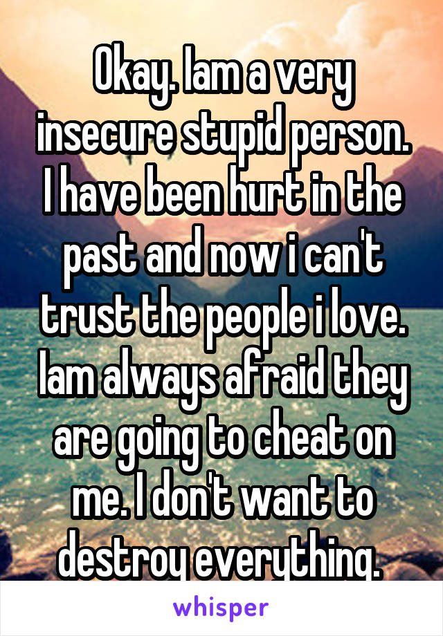 Okay. Iam a very insecure stupid person. I have been hurt in the past and now i can't trust the people i love. Iam always afraid they are going to cheat on me. I don't want to destroy everything. 