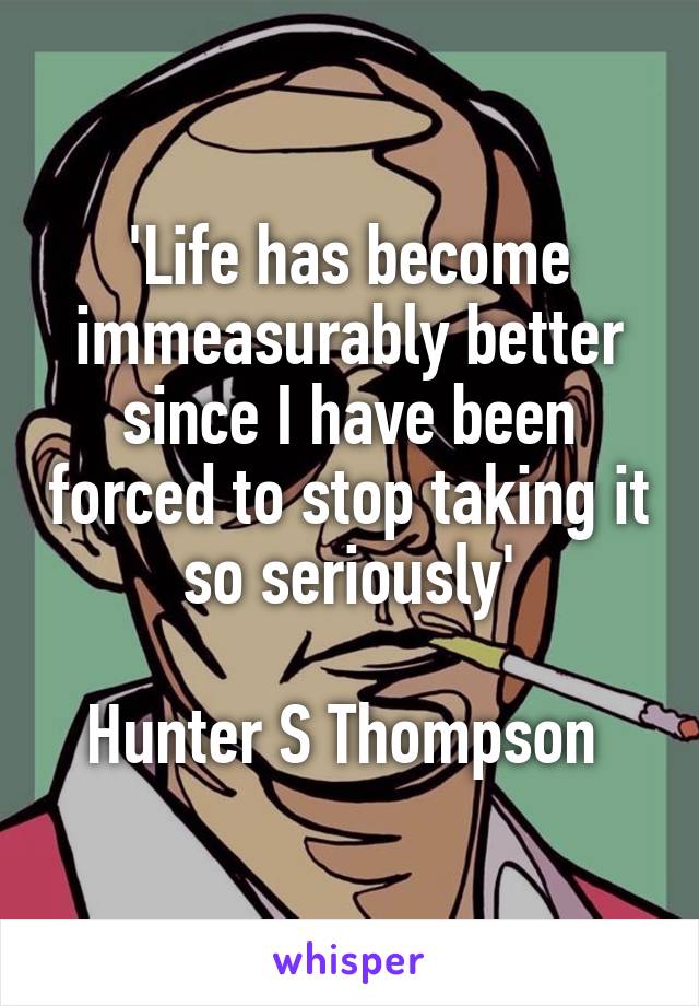 'Life has become immeasurably better since I have been forced to stop taking it so seriously'

Hunter S Thompson 