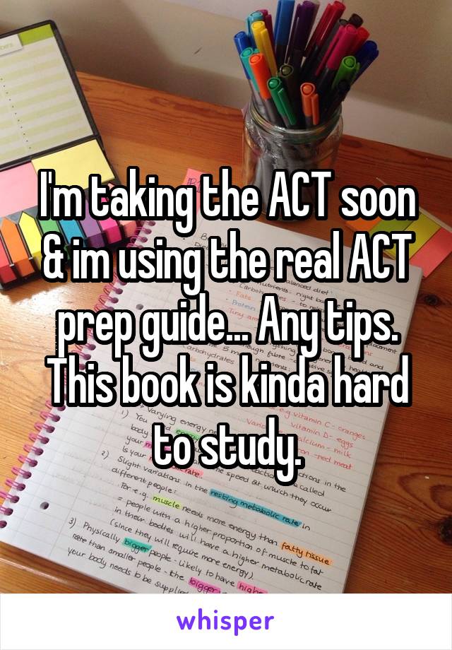 I'm taking the ACT soon & im using the real ACT prep guide... Any tips. This book is kinda hard to study.