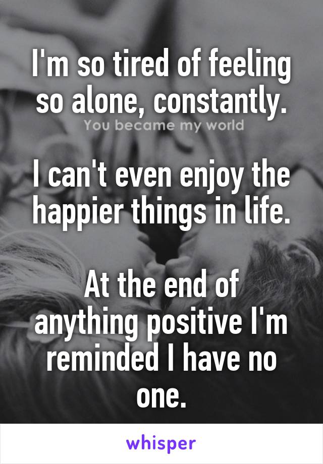 I'm so tired of feeling so alone, constantly.

I can't even enjoy the happier things in life.

At the end of anything positive I'm reminded I have no one.