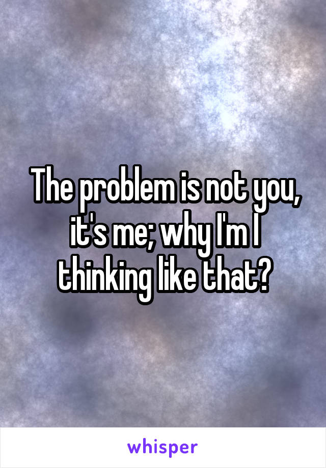 The problem is not you, it's me; why I'm I thinking like that?