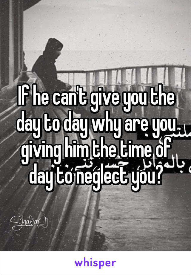 If he can't give you the day to day why are you giving him the time of day to neglect you?