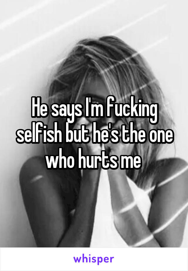 He says I'm fucking selfish but he's the one who hurts me 