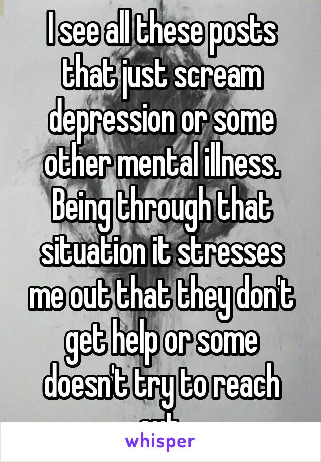 I see all these posts that just scream depression or some other mental illness. Being through that situation it stresses me out that they don't get help or some doesn't try to reach out 