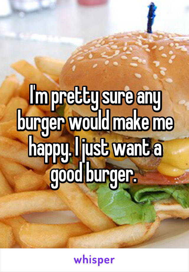 I'm pretty sure any burger would make me happy. I just want a good burger. 