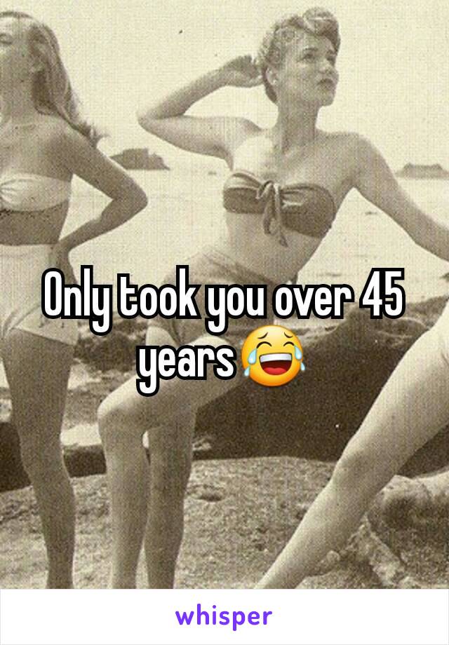 Only took you over 45 years😂