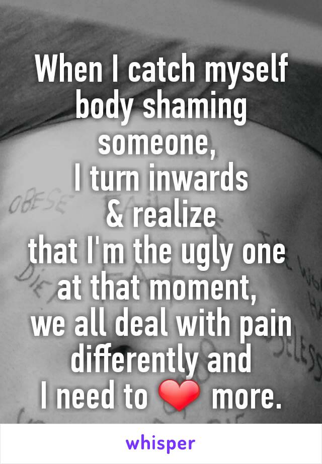 When I catch myself body shaming someone, 
I turn inwards
 & realize 
that I'm the ugly one 
at that moment, 
we all deal with pain differently and
I need to ❤ more.