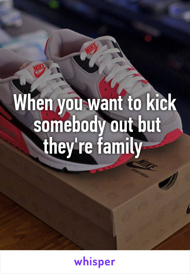 When you want to kick
 somebody out but they're family 

