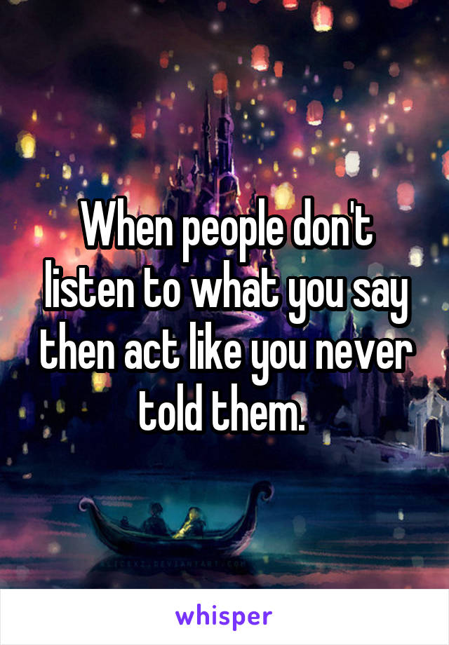 When people don't listen to what you say then act like you never told them. 
