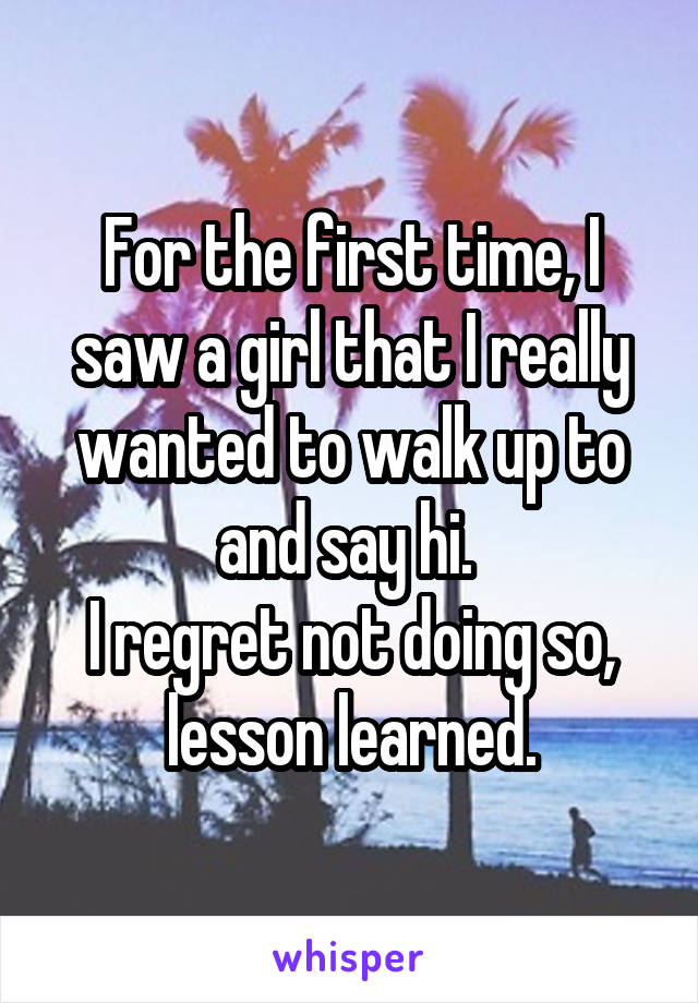 For the first time, I saw a girl that I really wanted to walk up to and say hi. 
I regret not doing so, lesson learned.
