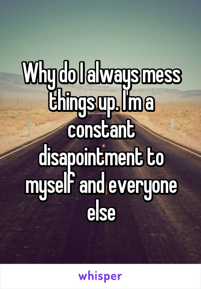 Why do I always mess things up. I'm a constant disapointment to myself and everyone else