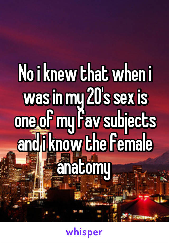 No i knew that when i was in my 20's sex is one of my fav subjects and i know the female anatomy 
