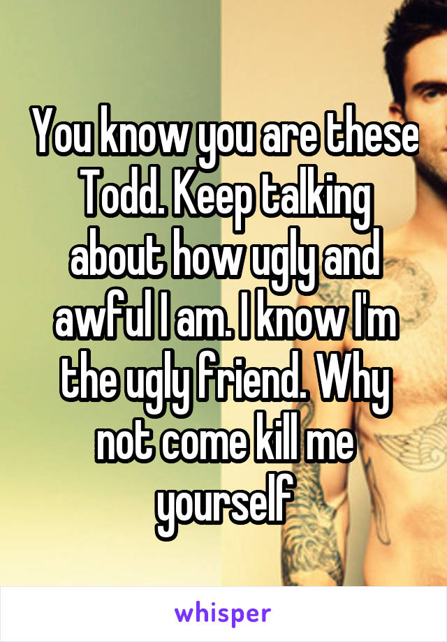 You know you are these Todd. Keep talking about how ugly and awful I am. I know I'm the ugly friend. Why not come kill me yourself