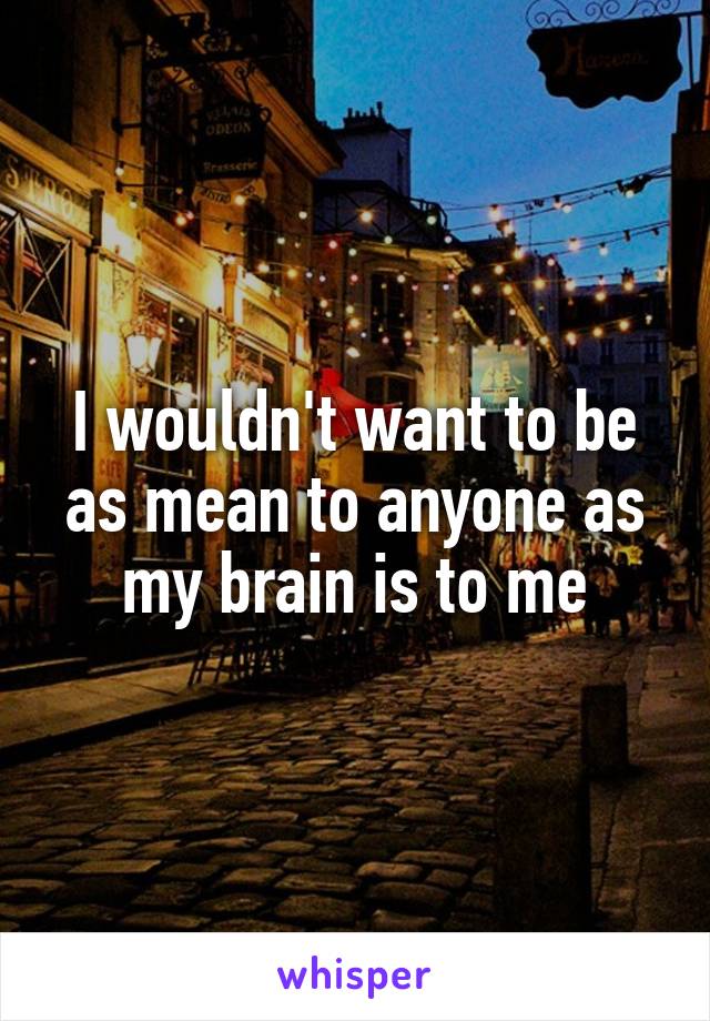 I wouldn't want to be as mean to anyone as my brain is to me