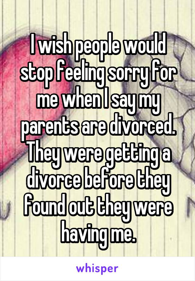 I wish people would stop feeling sorry for me when I say my parents are divorced. They were getting a divorce before they found out they were having me.