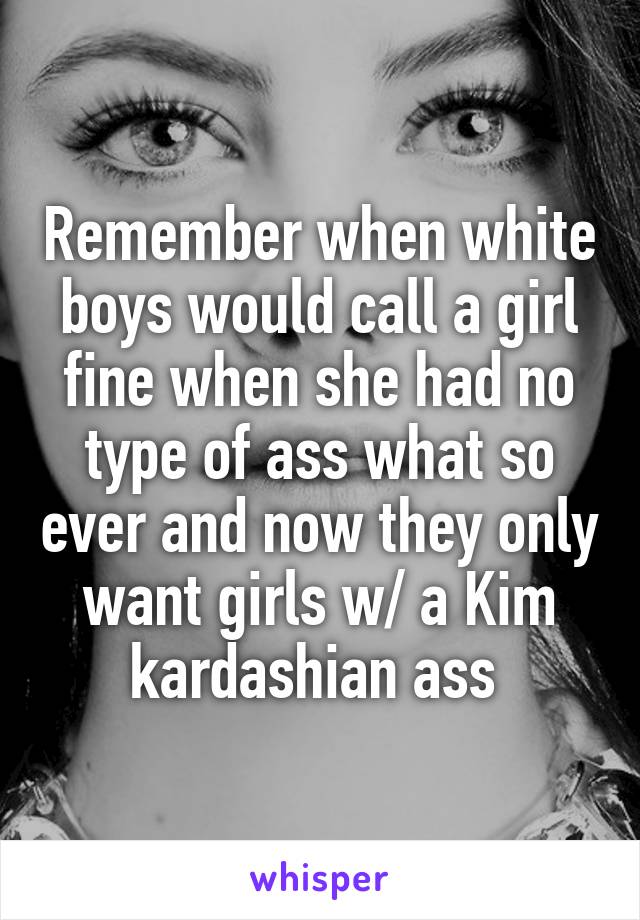 Remember when white boys would call a girl fine when she had no type of ass what so ever and now they only want girls w/ a Kim kardashian ass 