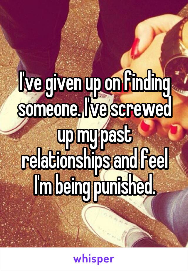 I've given up on finding someone. I've screwed up my past relationships and feel I'm being punished.
