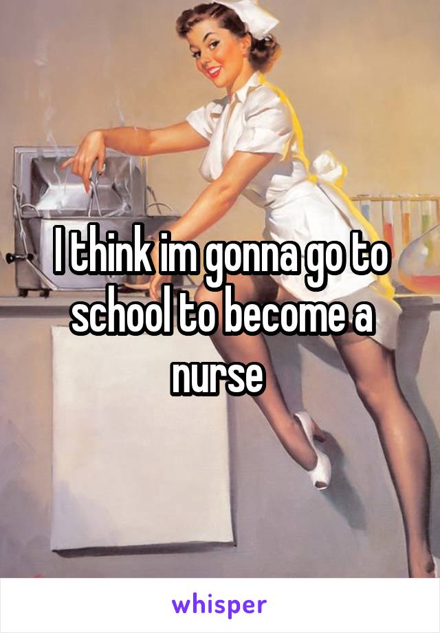 I think im gonna go to school to become a nurse 