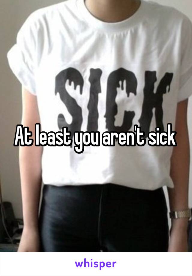 At least you aren't sick 