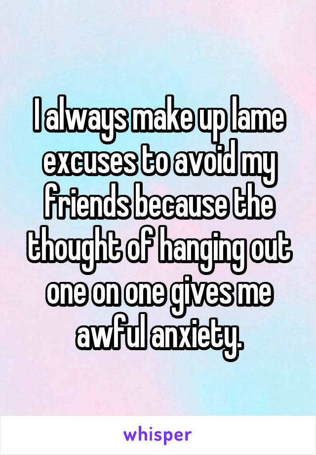 I always make up lame excuses to avoid my friends because the thought of hanging out one on one gives me awful anxiety.