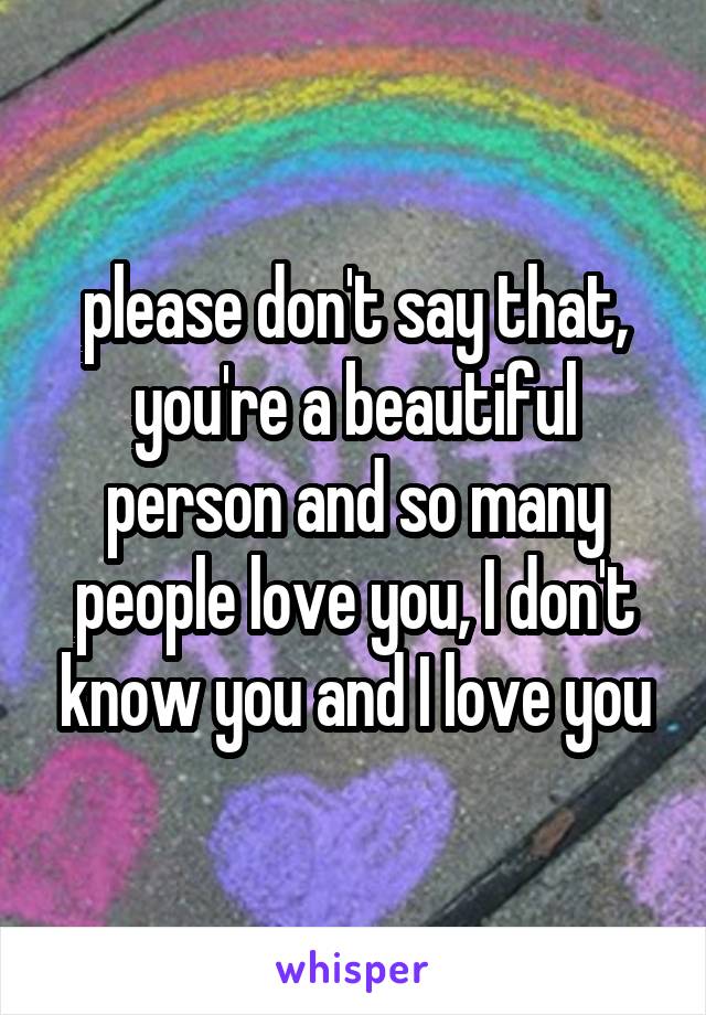 please don't say that, you're a beautiful person and so many people love you, I don't know you and I love you