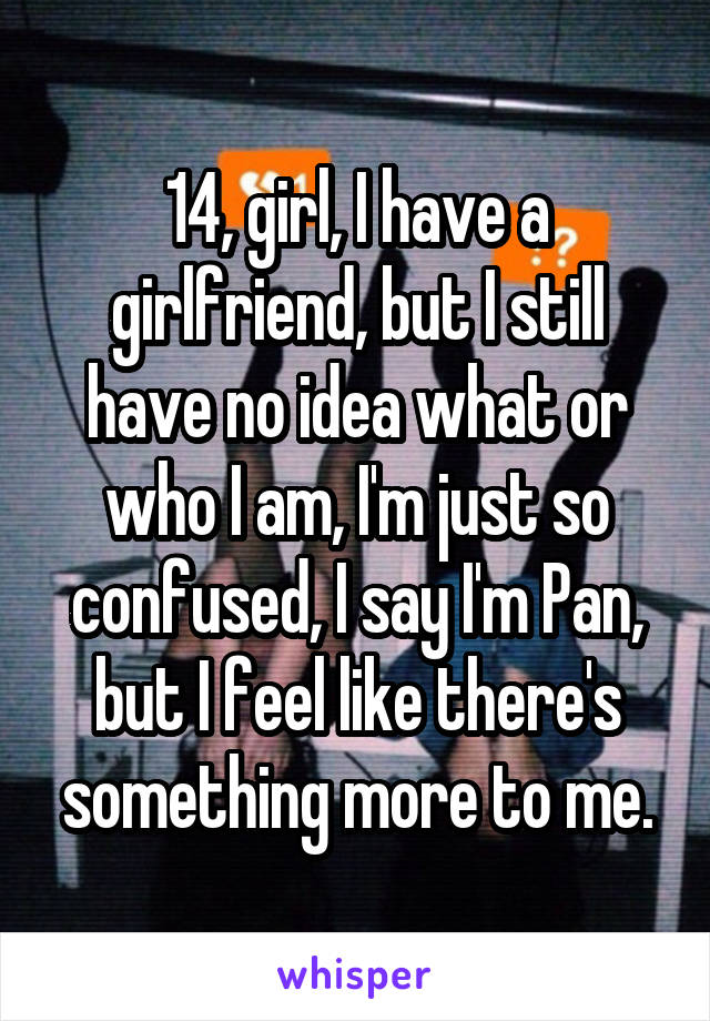 14, girl, I have a girlfriend, but I still have no idea what or who I am, I'm just so confused, I say I'm Pan, but I feel like there's something more to me.
