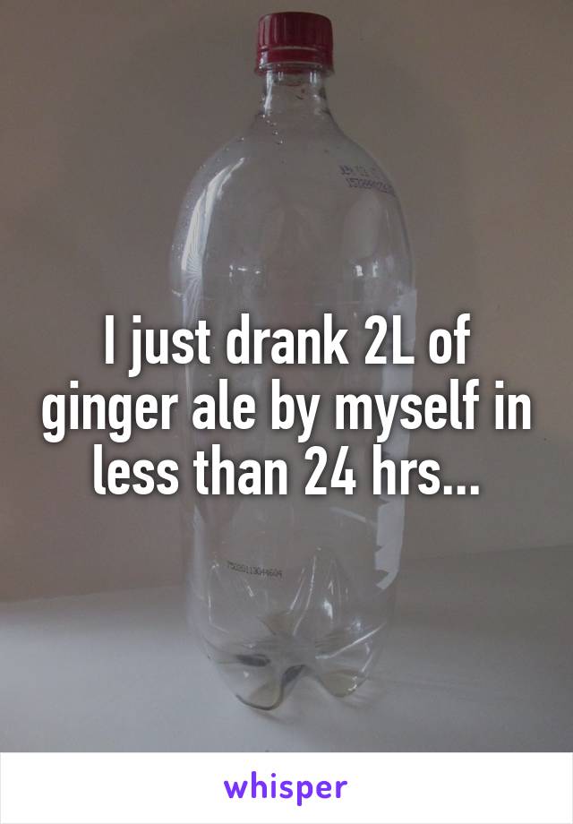 I just drank 2L of ginger ale by myself in less than 24 hrs...