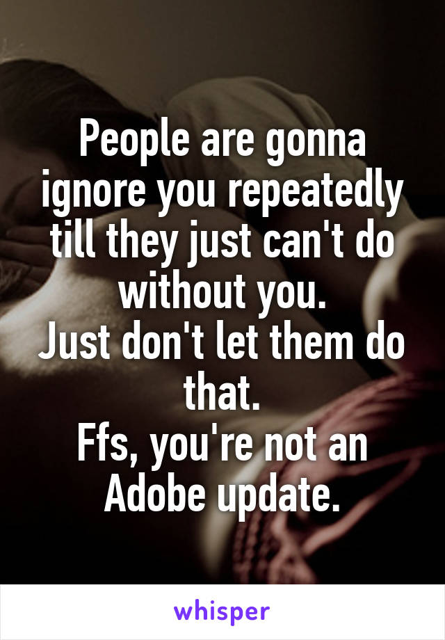 People are gonna ignore you repeatedly till they just can't do without you.
Just don't let them do that.
Ffs, you're not an Adobe update.