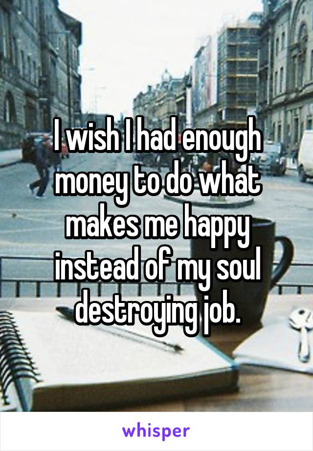 I wish I had enough money to do what makes me happy instead of my soul destroying job.